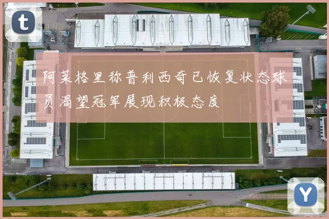 阿莱格里称普利西奇已恢复状态球员渴望冠军展现积极态度