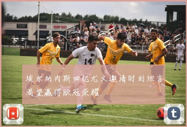 埃尔纳内斯回忆尤文邀请时刻坦言渴望赢得欧冠荣耀