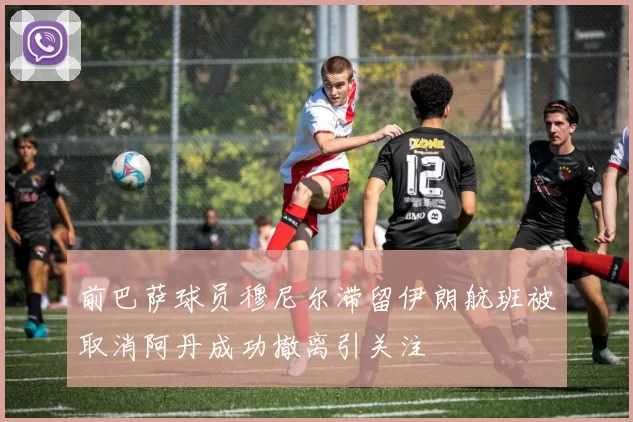 前巴萨球员穆尼尔滞留伊朗航班被取消阿丹成功撤离引关注