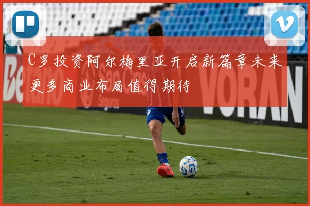 C罗投资阿尔梅里亚开启新篇章未来更多商业布局值得期待