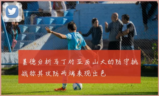 基德分析马丁对亚历山大的防守挑战称其攻防两端表现出色