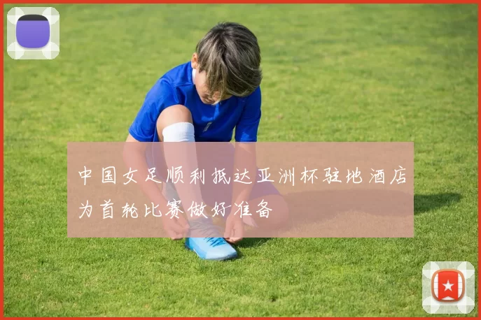 中国女足顺利抵达亚洲杯驻地酒店为首轮比赛做好准备