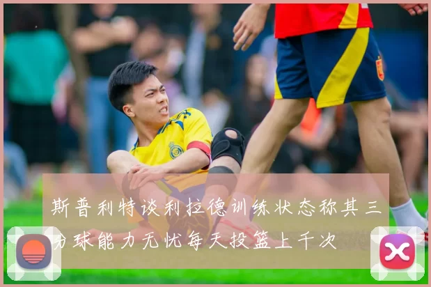 斯普利特谈利拉德训练状态称其三分球能力无忧每天投篮上千次