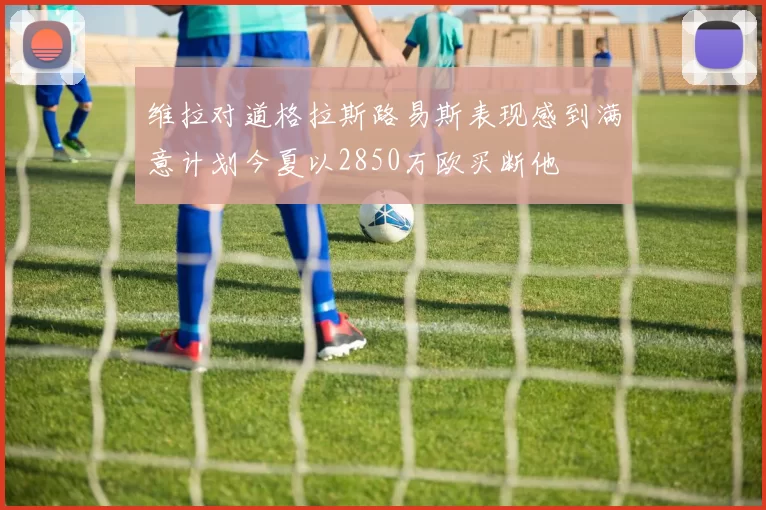 维拉对道格拉斯路易斯表现感到满意计划今夏以2850万欧买断他