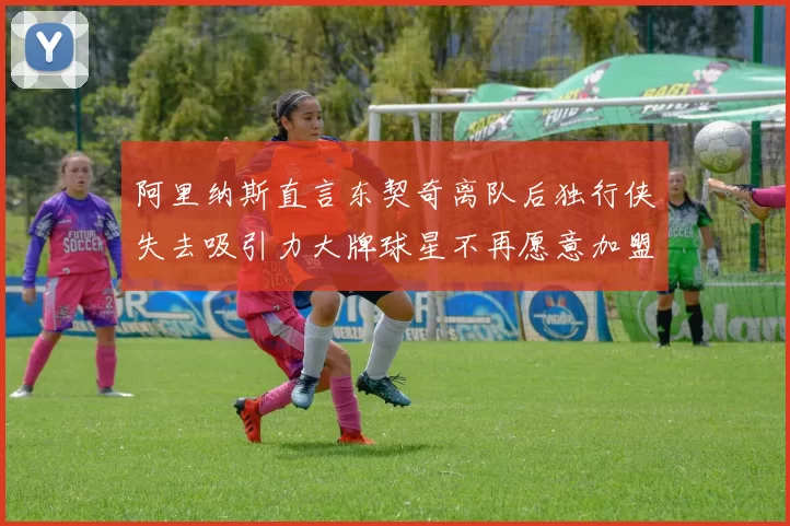 阿里纳斯直言东契奇离队后独行侠失去吸引力大牌球星不再愿意加盟
