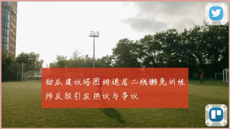 甜瓜建议塔图姆退居二线獭兔训练师反驳引发热议与争议