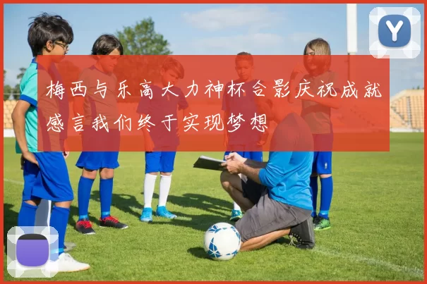 梅西与乐高大力神杯合影庆祝成就感言我们终于实现梦想