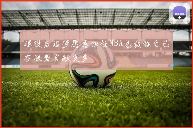 退役后追梦愿意担任NBA总裁称自己在联盟贡献良多