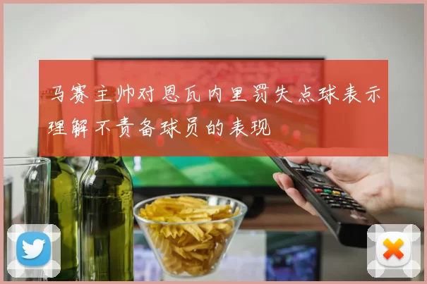 马赛主帅对恩瓦内里罚失点球表示理解不责备球员的表现