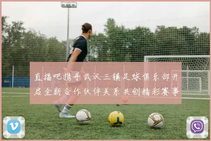 直播吧携手武汉三镇足球俱乐部开启全新合作伙伴关系共创精彩赛事体验
