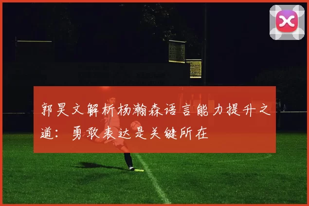 郭昊文解析杨瀚森语言能力提升之道：勇敢表达是关键所在