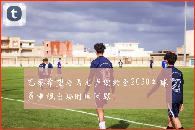 巴黎希望与马尤卢续约至2030年球员重视出场时间问题
