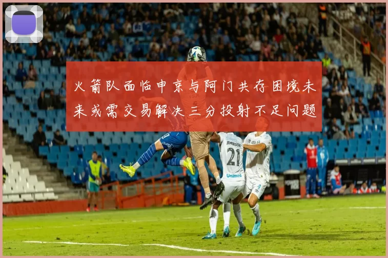 火箭队面临申京与阿门共存困境未来或需交易解决三分投射不足问题