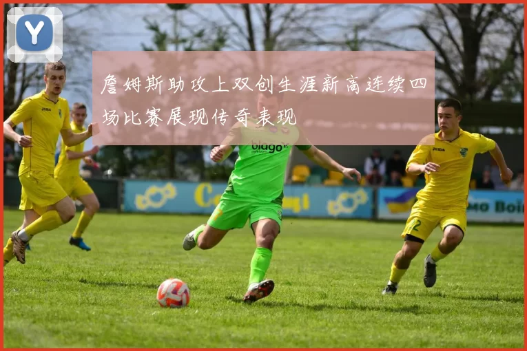 詹姆斯助攻上双创生涯新高连续四场比赛展现传奇表现