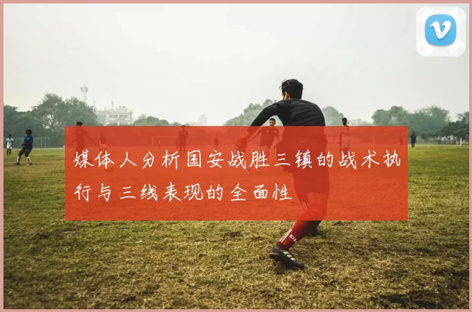 媒体人分析国安战胜三镇的战术执行与三线表现的全面性