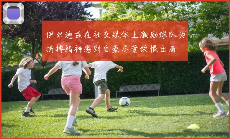 伊尔迪兹在社交媒体上激励球队为拼搏精神感到自豪尽管饮恨出局