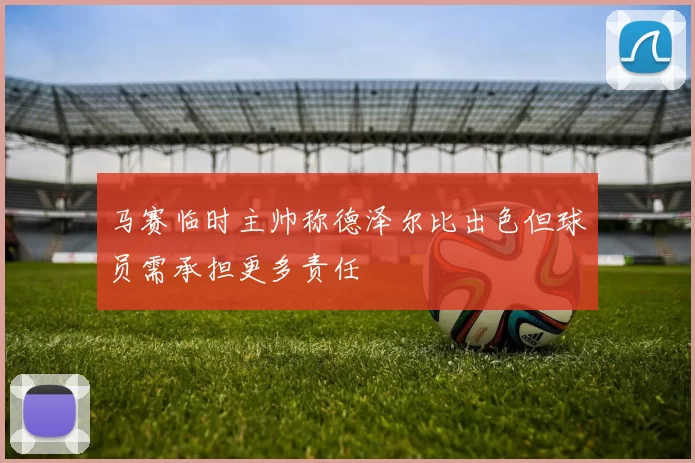 马赛临时主帅称德泽尔比出色但球员需承担更多责任