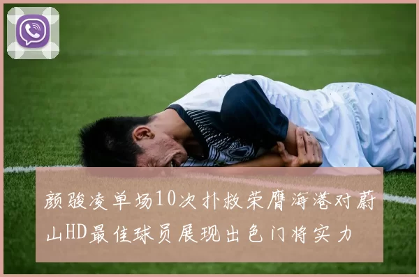 颜骏凌单场10次扑救荣膺海港对蔚山HD最佳球员展现出色门将实力